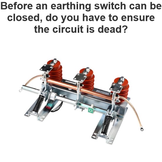 Before an earthing switch can be closed, do you have to ensure the circuit is dead?